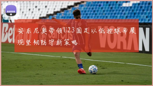 安东尼奥带领U23国足以低控球率展现坚韧防守新策略