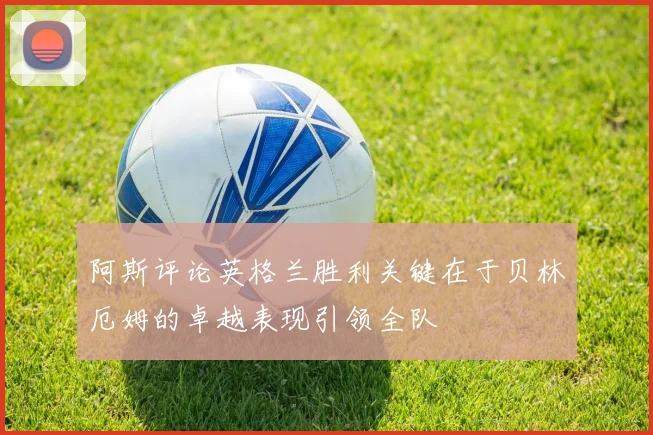 阿斯评论英格兰胜利关键在于贝林厄姆的卓越表现引领全队
