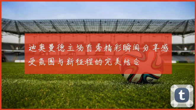 迪奥曼德主场首秀精彩瞬间分享感受氛围与新征程的完美结合