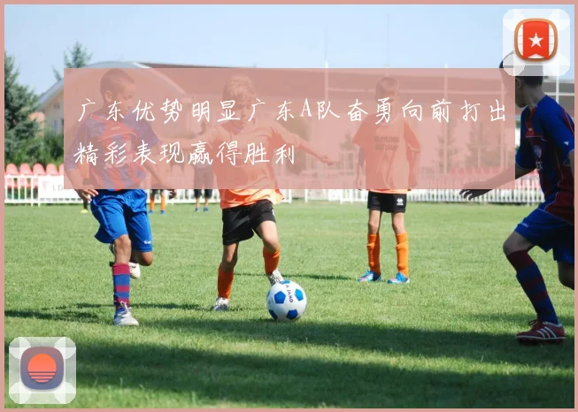 广东优势明显广东A队奋勇向前打出精彩表现赢得胜利