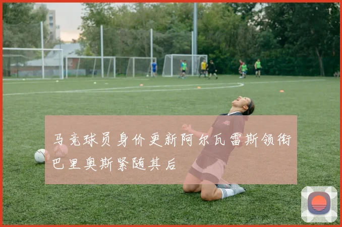 马竞球员身价更新阿尔瓦雷斯领衔巴里奥斯紧随其后