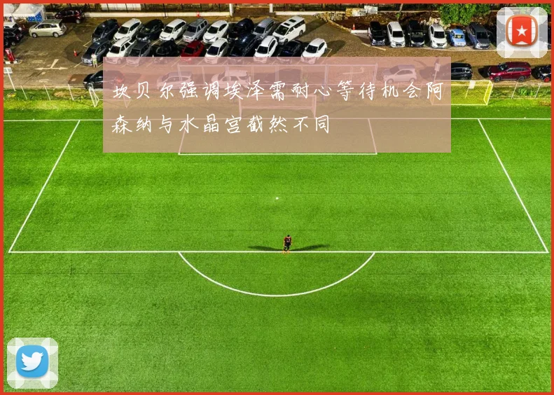 坎贝尔强调埃泽需耐心等待机会阿森纳与水晶宫截然不同