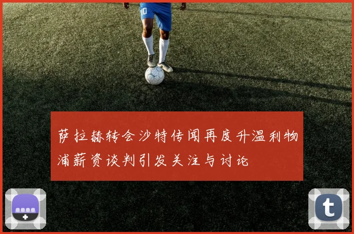 萨拉赫转会沙特传闻再度升温利物浦薪资谈判引发关注与讨论