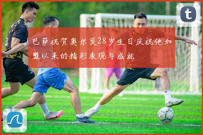 巴萨祝贺奥尔莫28岁生日庆祝他加盟以来的精彩表现与成就