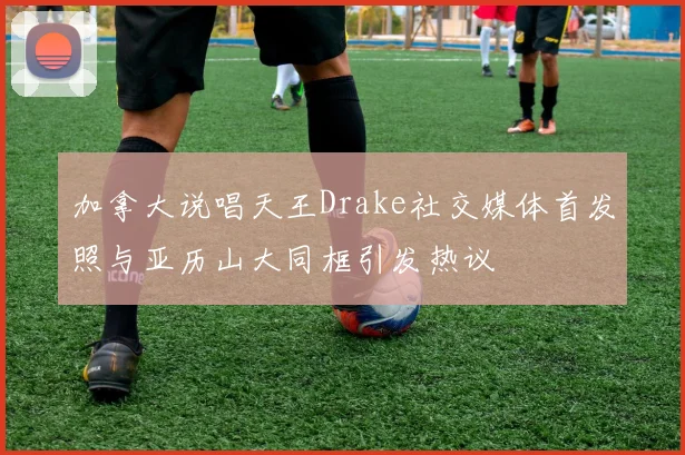 加拿大说唱天王Drake社交媒体首发照与亚历山大同框引发热议