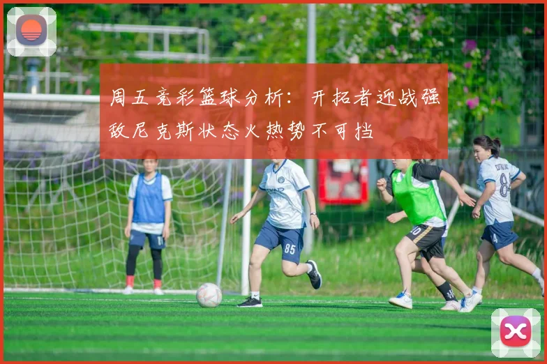 周五竞彩篮球分析：开拓者迎战强敌尼克斯状态火热势不可挡