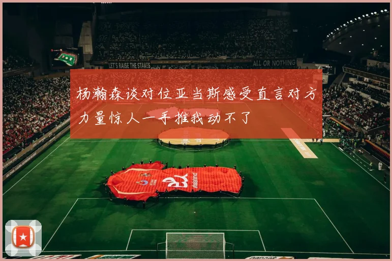杨瀚森谈对位亚当斯感受直言对方力量惊人一手推我动不了