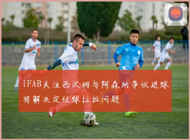 IFAB关注西汉姆与阿森纳争议进球将解决定位球拉扯问题