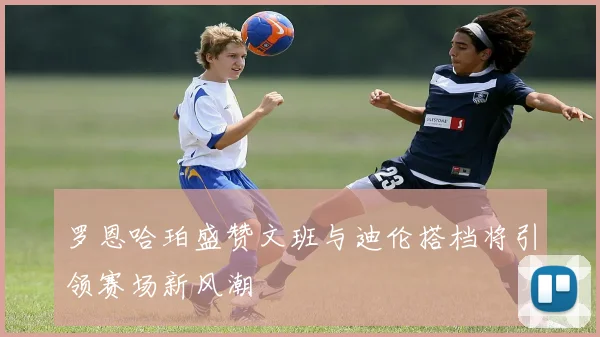 罗恩哈珀盛赞文班与迪伦搭档将引领赛场新风潮
