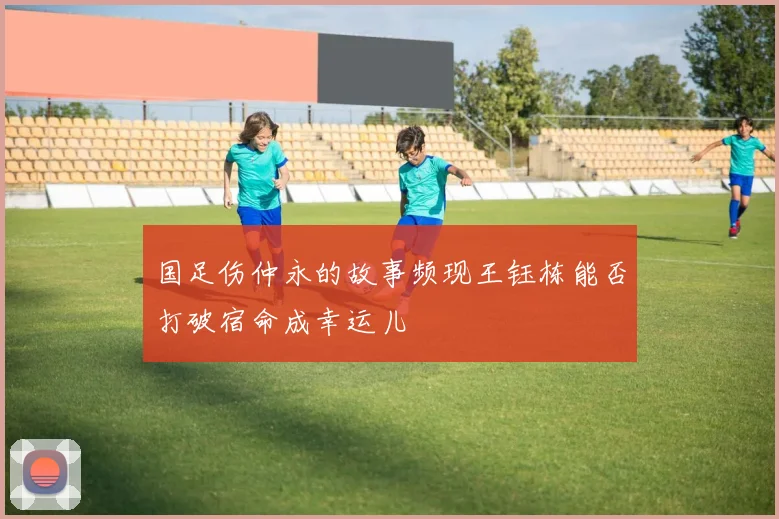 国足伤仲永的故事频现王钰栋能否打破宿命成幸运儿