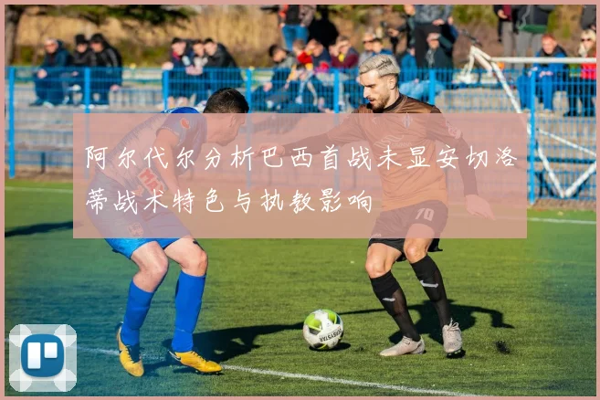 阿尔代尔分析巴西首战未显安切洛蒂战术特色与执教影响