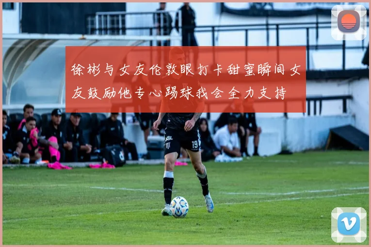 徐彬与女友伦敦眼打卡甜蜜瞬间女友鼓励他专心踢球我会全力支持