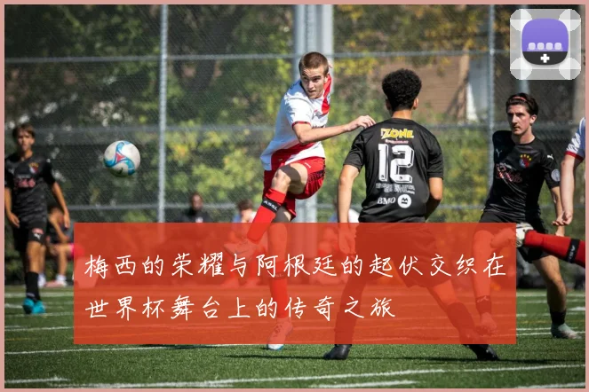 梅西的荣耀与阿根廷的起伏交织在世界杯舞台上的传奇之旅