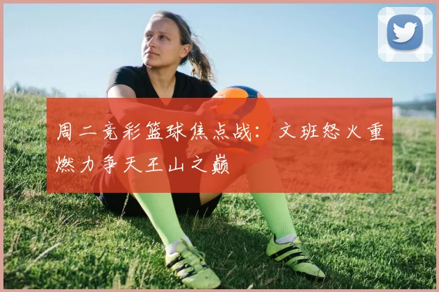 周二竞彩篮球焦点战：文班怒火重燃力争天王山之巅