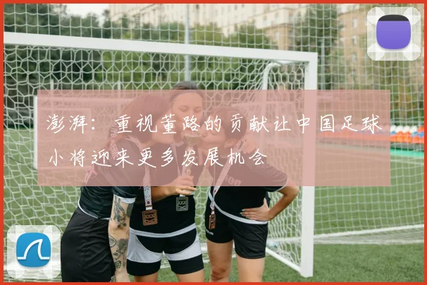 澎湃：重视董路的贡献让中国足球小将迎来更多发展机会