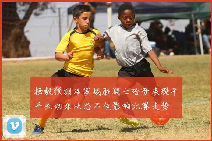 杨毅预测活塞战胜骑士哈登表现平平米切尔状态不佳影响比赛走势