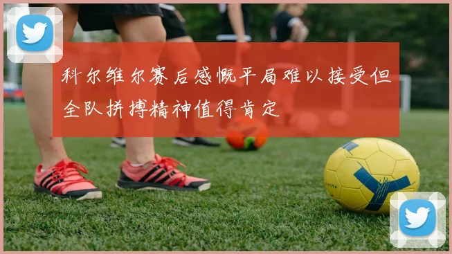 科尔维尔赛后感慨平局难以接受但全队拼搏精神值得肯定