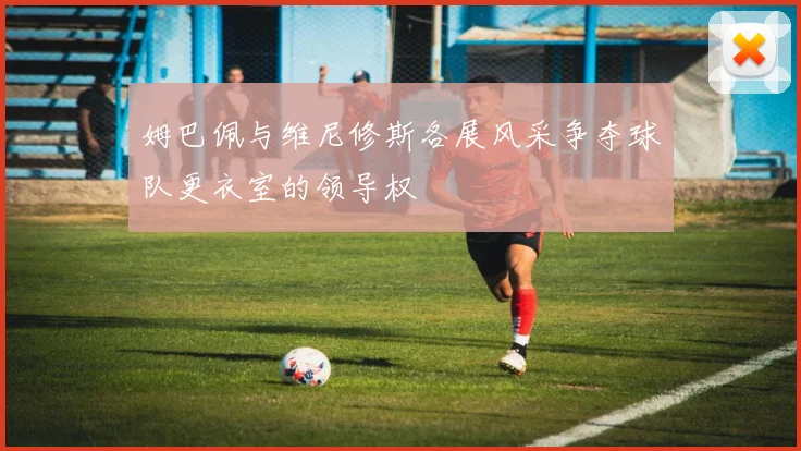 姆巴佩与维尼修斯各展风采争夺球队更衣室的领导权