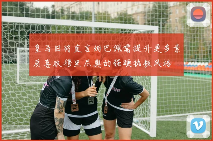 皇马旧将直言姆巴佩需提升更多素质喜欢穆里尼奥的强硬执教风格