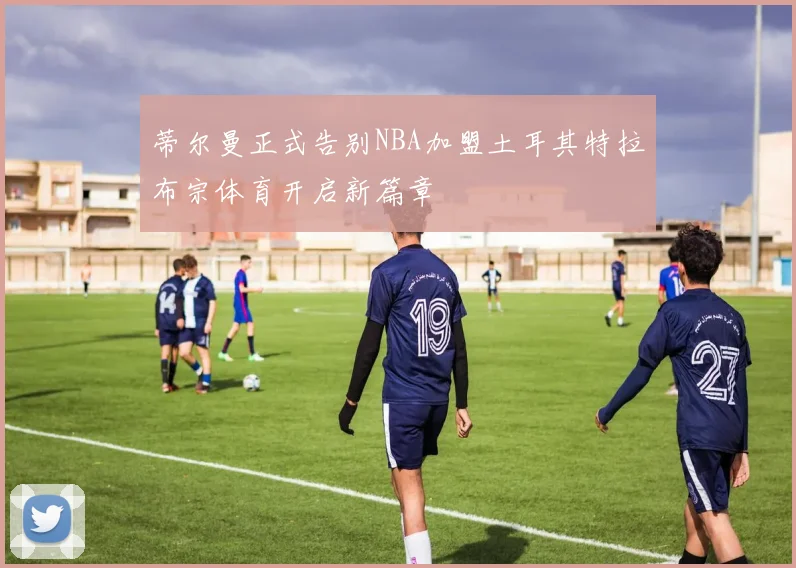 蒂尔曼正式告别NBA加盟土耳其特拉布宗体育开启新篇章
