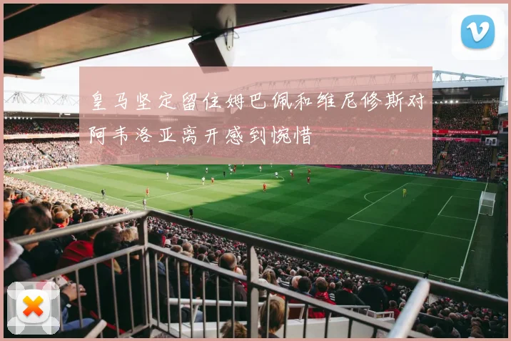 皇马坚定留住姆巴佩和维尼修斯对阿韦洛亚离开感到惋惜