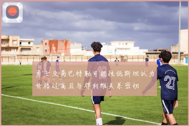 勇士交易巴特勒可能性低斯坦认为价格过高且与邓利维关系密切