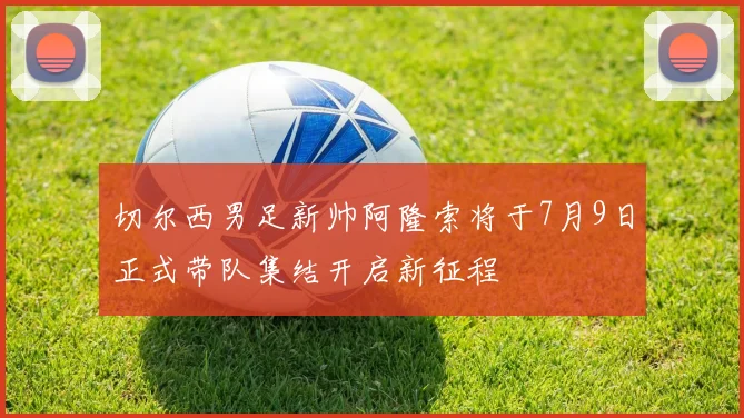 切尔西男足新帅阿隆索将于7月9日正式带队集结开启新征程