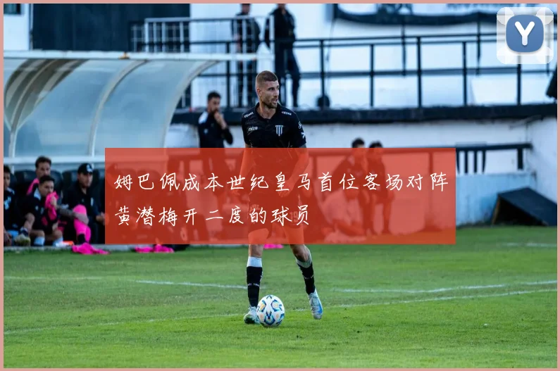 姆巴佩成本世纪皇马首位客场对阵黄潜梅开二度的球员